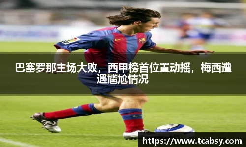 巴塞罗那主场大败，西甲榜首位置动摇，梅西遭遇尴尬情况