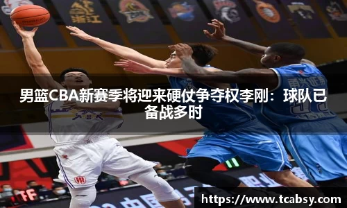 男篮CBA新赛季将迎来硬仗争夺权李刚：球队已备战多时