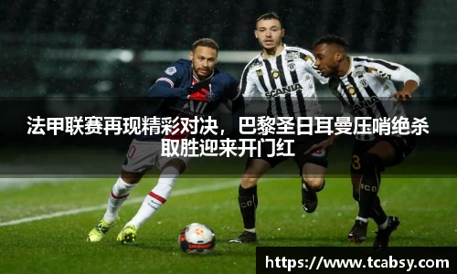 法甲联赛再现精彩对决，巴黎圣日耳曼压哨绝杀取胜迎来开门红