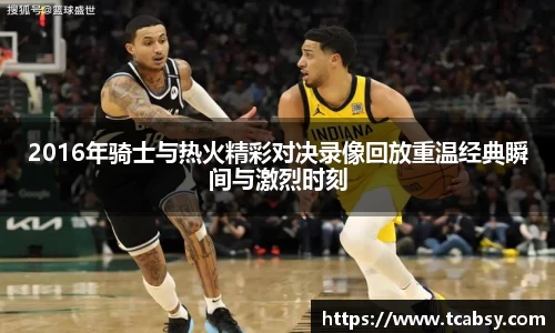 2016年骑士与热火精彩对决录像回放重温经典瞬间与激烈时刻