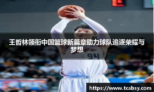 王哲林领衔中国篮球新篇章助力球队追逐荣耀与梦想