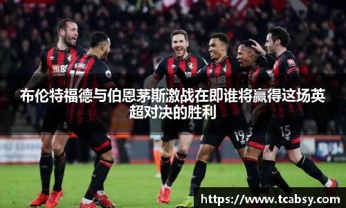 布伦特福德与伯恩茅斯激战在即谁将赢得这场英超对决的胜利