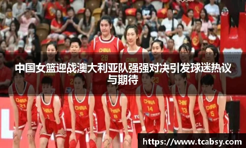 中国女篮迎战澳大利亚队强强对决引发球迷热议与期待